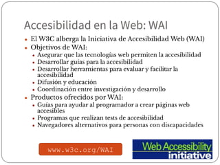 Accesibilidad en la Web: WAI
● El W3C alberga la Iniciativa de Accesibilidad Web (WAI)
● Objetivos de WAI:
● Asegurar que las tecnologías web permiten la accesibilidad
● Desarrollar guías para la accesibilidad
● Desarrollar herramientas para evaluar y facilitar la
accesibilidad
● Difusión y educación
● Coordinación entre investigación y desarrollo
● Productos ofrecidos por WAI:
● Guías para ayudar al programador a crear páginas web
accesibles
● Programas que realizan tests de accesibilidad
● Navegadores alternativos para personas con discapacidades
www.w3c.org/WAI
 