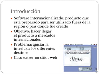 Introducción
● Software internacionalizado: producto que
está preparado para ser utilizado fuera de la
región o país donde fue creado
● Objetivo: hacer llegar
el producto a mercados
internacionales
● Problema: ajustar la
interfaz a los diferentes
destinos
● Caso extremo: sitios web
 