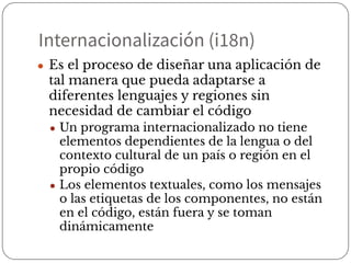 Internacionalización (i18n)
● Es el proceso de diseñar una aplicación de
tal manera que pueda adaptarse a
diferentes lenguajes y regiones sin
necesidad de cambiar el código
● Un programa internacionalizado no tiene
elementos dependientes de la lengua o del
contexto cultural de un país o región en el
propio código
● Los elementos textuales, como los mensajes
o las etiquetas de los componentes, no están
en el código, están fuera y se toman
dinámicamente
 