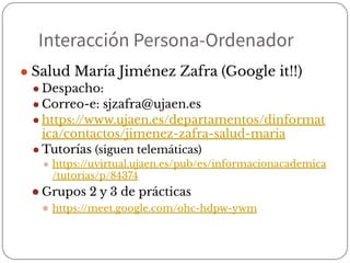 Interacción Persona-Ordenador
● Salud María Jiménez Zafra (Google it!!)
● Despacho:
● Correo-e: sjzafra@ujaen.es
● https://www.ujaen.es/departamentos/dinformat
ica/contactos/jimenez-zafra-salud-maria
● Tutorías (siguen telemáticas)
● https://uvirtual.ujaen.es/pub/es/informacionacademica
/tutorias/p/84374
● Grupos 2 y 3 de prácticas
● https://meet.google.com/ohc-hdpw-ywm
 