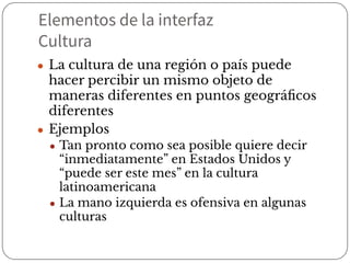 Elementos de la interfaz
Cultura
● La cultura de una región o país puede
hacer percibir un mismo objeto de
maneras diferentes en puntos geográﬁcos
diferentes
● Ejemplos
● Tan pronto como sea posible quiere decir
“inmediatamente” en Estados Unidos y
“puede ser este mes” en la cultura
latinoamericana
● La mano izquierda es ofensiva en algunas
culturas
 