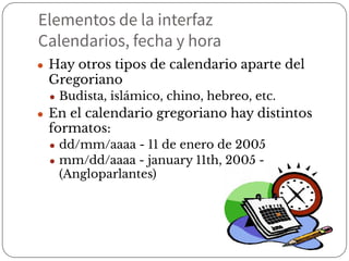 Elementos de la interfaz
Calendarios, fecha y hora
● Hay otros tipos de calendario aparte del
Gregoriano
● Budista, islámico, chino, hebreo, etc.
● En el calendario gregoriano hay distintos
formatos:
● dd/mm/aaaa - 11 de enero de 2005
● mm/dd/aaaa - january 11th, 2005 -
(Angloparlantes)
 