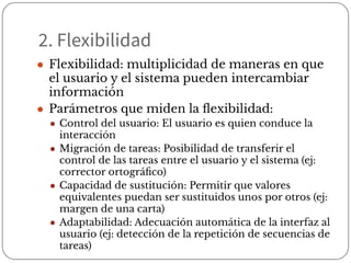 2. Flexibilidad
● Flexibilidad: multiplicidad de maneras en que
el usuario y el sistema pueden intercambiar
información
● Parámetros que miden la ﬂexibilidad:
● Control del usuario: El usuario es quien conduce la
interacción
● Migración de tareas: Posibilidad de transferir el
control de las tareas entre el usuario y el sistema (ej:
corrector ortográﬁco)
● Capacidad de sustitución: Permitir que valores
equivalentes puedan ser sustituidos unos por otros (ej:
margen de una carta)
● Adaptabilidad: Adecuación automática de la interfaz al
usuario (ej: detección de la repetición de secuencias de
tareas)
 