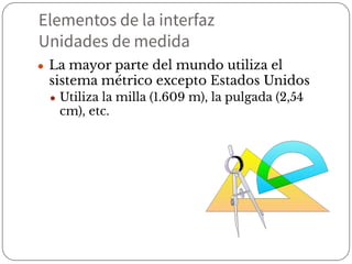 Elementos de la interfaz
Unidades de medida
● La mayor parte del mundo utiliza el
sistema métrico excepto Estados Unidos
● Utiliza la milla (1.609 m), la pulgada (2,54
cm), etc.
 