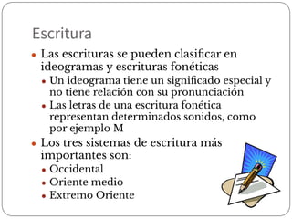 Escritura
● Las escrituras se pueden clasiﬁcar en
ideogramas y escrituras fonéticas
● Un ideograma tiene un signiﬁcado especial y
no tiene relación con su pronunciación
● Las letras de una escritura fonética
representan determinados sonidos, como
por ejemplo M
● Los tres sistemas de escritura más
importantes son:
● Occidental
● Oriente medio
● Extremo Oriente
 