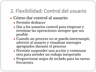 2. Flexibilidad: Control del usuario
● Cómo dar control al usuario:
● Permitir deshacer
● Dar a los usuarios control para empezar y
terminar las operaciones siempre que sea
posible
● Cuando un proceso no se pueda interrumpir,
advertir al usuario y visualizar mensajes
apropiados durante el proceso
● Permitir suspender una acción y comenzar
otra para atender un trabajo inesperado
● Proporcionar atajos de teclado para las tareas
frecuentes
 
