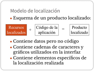 ● Esquema de un producto localizado:
● Contiene datos pero no código
● Contiene cadenas de caracteres y
gráﬁcos utilizados en la interfaz
● Contiene elementos especíﬁcos de
la localización realizada
Recursos
localizados
+
Código de la
aplicación
= Producto
localizado
Modelo de localización
 