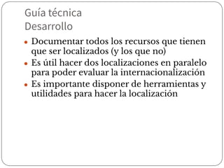 Guía técnica
Desarrollo
● Documentar todos los recursos que tienen
que ser localizados (y los que no)
● Es útil hacer dos localizaciones en paralelo
para poder evaluar la internacionalización
● Es importante disponer de herramientas y
utilidades para hacer la localización
 