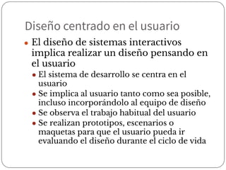 Diseño centrado en el usuario
● El diseño de sistemas interactivos
implica realizar un diseño pensando en
el usuario
● El sistema de desarrollo se centra en el
usuario
● Se implica al usuario tanto como sea posible,
incluso incorporándolo al equipo de diseño
● Se observa el trabajo habitual del usuario
● Se realizan prototipos, escenarios o
maquetas para que el usuario pueda ir
evaluando el diseño durante el ciclo de vida
 