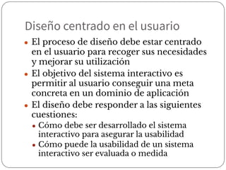 Diseño centrado en el usuario
● El proceso de diseño debe estar centrado
en el usuario para recoger sus necesidades
y mejorar su utilización
● El objetivo del sistema interactivo es
permitir al usuario conseguir una meta
concreta en un dominio de aplicación
● El diseño debe responder a las siguientes
cuestiones:
● Cómo debe ser desarrollado el sistema
interactivo para asegurar la usabilidad
● Cómo puede la usabilidad de un sistema
interactivo ser evaluada o medida
 