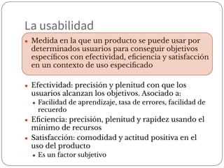 ● Medida en la que un producto se puede usar por
determinados usuarios para conseguir objetivos
especíﬁcos con efectividad, eﬁciencia y satisfacción
en un contexto de uso especiﬁcado
● Efectividad: precisión y plenitud con que los
usuarios alcanzan los objetivos. Asociado a:
● Facilidad de aprendizaje, tasa de errores, facilidad de
recuerdo
● Eﬁciencia: precisión, plenitud y rapidez usando el
mínimo de recursos
● Satisfacción: comodidad y actitud positiva en el
uso del producto
● Es un factor subjetivo
La usabilidad
 
