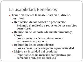 La usabilidad: Beneficios
● Tener en cuenta la usabilidad en el diseño
permite:
● Reducción de los costes de producción
● Evitando el rediseño y reduciendo los cambios
posteriores
● Reducción de los costes de mantenimiento y
apoyo
● Los sistemas usables requieren menos
entrenamiento y soporte
● Reducción de los costes de uso
● Los sistemas usables mejoran la productividad
● Mejora en la calidad del producto
● Importante en un mercado competitivo que
demanda productos de fácil uso
 