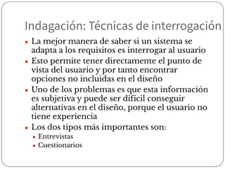 Indagación: Técnicas de interrogación
● La mejor manera de saber si un sistema se
adapta a los requisitos es interrogar al usuario
● Esto permite tener directamente el punto de
vista del usuario y por tanto encontrar
opciones no incluidas en el diseño
● Uno de los problemas es que esta información
es subjetiva y puede ser difícil conseguir
alternativas en el diseño, porque el usuario no
tiene experiencia
● Los dos tipos más importantes son:
● Entrevistas
● Cuestionarios
 