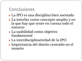 Conclusiones
● La IPO es una disciplina bien asentada
● La interfaz como concepto amplio y en
la que hay que tener en cuenta todo el
entorno
● La usabilidad como objetivo
fundamental
● La interdisciplinariedad de la IPO
● Importancia del diseño centrado en el
usuario
 