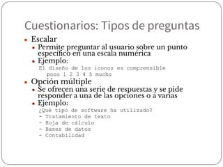Cuestionarios: Tipos de preguntas
● Escalar
● Permite preguntar al usuario sobre un punto
especíﬁco en una escala numérica
● Ejemplo:
El diseño de los iconos es comprensible
poco 1 2 3 4 5 mucho
● Opción múltiple
● Se ofrecen una serie de respuestas y se pide
responder a una de las opciones o a varias
● Ejemplo:
¿Qué tipo de software ha utilizado?
- Tratamiento de texto
- Hoja de cálculo
- Bases de datos
- Contabilidad
 
