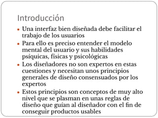 Introducción
● Una interfaz bien diseñada debe facilitar el
trabajo de los usuarios
● Para ello es preciso entender el modelo
mental del usuario y sus habilidades
psíquicas, físicas y psicológicas
● Los diseñadores no son expertos en estas
cuestiones y necesitan unos principios
generales de diseño consensuados por los
expertos
● Estos principios son conceptos de muy alto
nivel que se plasman en unas reglas de
diseño que guían al diseñador con el ﬁn de
conseguir productos usables
 
