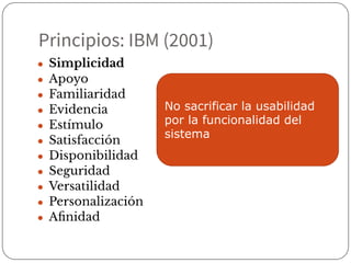 Principios: IBM (2001)
● Simplicidad
● Apoyo
● Familiaridad
● Evidencia
● Estímulo
● Satisfacción
● Disponibilidad
● Seguridad
● Versatilidad
● Personalización
● Aﬁnidad
No sacrificar la usabilidad
por la funcionalidad del
sistema
 