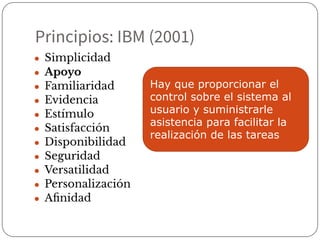 Principios: IBM (2001)
● Simplicidad
● Apoyo
● Familiaridad
● Evidencia
● Estímulo
● Satisfacción
● Disponibilidad
● Seguridad
● Versatilidad
● Personalización
● Aﬁnidad
Hay que proporcionar el
control sobre el sistema al
usuario y suministrarle
asistencia para facilitar la
realización de las tareas
 