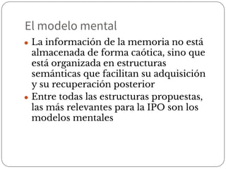 El modelo mental
● La información de la memoria no está
almacenada de forma caótica, sino que
está organizada en estructuras
semánticas que facilitan su adquisición
y su recuperación posterior
● Entre todas las estructuras propuestas,
las más relevantes para la IPO son los
modelos mentales
 