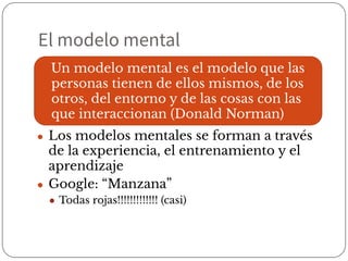 El modelo mental
● Los modelos mentales se forman a través
de la experiencia, el entrenamiento y el
aprendizaje
● Google: “Manzana”
● Todas rojas!!!!!!!!!!!!! (casi)
Un modelo mental es el modelo que las
personas tienen de ellos mismos, de los
otros, del entorno y de las cosas con las
que interaccionan (Donald Norman)
 
