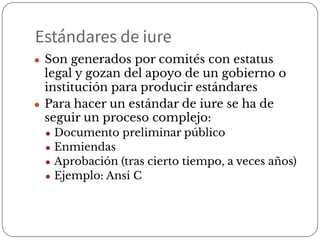 Estándares de iure
● Son generados por comités con estatus
legal y gozan del apoyo de un gobierno o
institución para producir estándares
● Para hacer un estándar de iure se ha de
seguir un proceso complejo:
● Documento preliminar público
● Enmiendas
● Aprobación (tras cierto tiempo, a veces años)
● Ejemplo: Ansi C
 