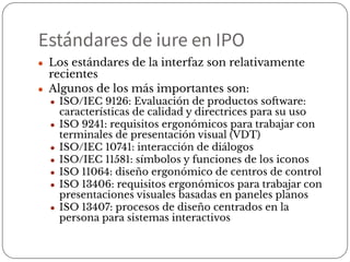 Estándares de iure en IPO
● Los estándares de la interfaz son relativamente
recientes
● Algunos de los más importantes son:
● ISO/IEC 9126: Evaluación de productos software:
características de calidad y directrices para su uso
● ISO 9241: requisitos ergonómicos para trabajar con
terminales de presentación visual (VDT)
● ISO/IEC 10741: interacción de diálogos
● ISO/IEC 11581: símbolos y funciones de los iconos
● ISO 11064: diseño ergonómico de centros de control
● ISO 13406: requisitos ergonómicos para trabajar con
presentaciones visuales basadas en paneles planos
● ISO 13407: procesos de diseño centrados en la
persona para sistemas interactivos
 