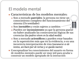 El modelo mental
● Características de los modelos mentales:
● Son a menudo parciales: la persona no tiene un
conocimiento completo del funcionamiento del
sistema (Un ventilador)
● Son inestables y están sujetos a cambios
● Pueden ser inconsistentes ya que la persona puede
no haber analizado las consecuencias lógicas de sus
creencias (los padres viven en la edad media)
● Son a menudo acientíﬁcos y pueden estar basados
en la superstición más que en la evidencia, o en una
incorrecta interpretación de ésta (vacunarse es de
tontos, un buen par de tortas y se queda nuevo)
● Conceptualizar los conocimientos del usuario en forma
de modelos mentales puede ser muy útil para ayudar a
construir un modelo apropiado de la interacción
 