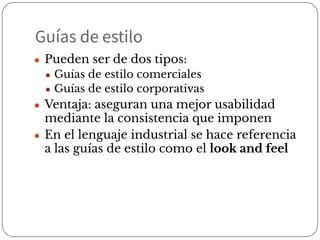 Guías de estilo
● Pueden ser de dos tipos:
● Guías de estilo comerciales
● Guías de estilo corporativas
● Ventaja: aseguran una mejor usabilidad
mediante la consistencia que imponen
● En el lenguaje industrial se hace referencia
a las guías de estilo como el look and feel
 