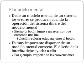 El modelo mental
● Dado un modelo mental de un sistema,
los errores se producen cuando la
operación del sistema diﬁere del
modelo mental
● Ejemplo: botón junto a un ascensor que
enciende una luz
● Solución: colocar etiqueta junto al botón
● Es muy importante disponer de un
modelo mental correcto. El diseño de la
interfaz debe ayudar a ello
● Por ejemplo, respetando las convenciones
 