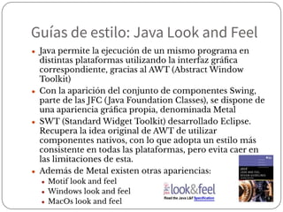 Guías de estilo: Java Look and Feel
● Java permite la ejecución de un mismo programa en
distintas plataformas utilizando la interfaz gráﬁca
correspondiente, gracias al AWT (Abstract Window
Toolkit)
● Con la aparición del conjunto de componentes Swing,
parte de las JFC (Java Foundation Classes), se dispone de
una apariencia gráﬁca propia, denominada Metal
● SWT (Standard Widget Toolkit) desarrollado Eclipse.
Recupera la idea original de AWT de utilizar
componentes nativos, con lo que adopta un estilo más
consistente en todas las plataformas, pero evita caer en
las limitaciones de esta.
● Además de Metal existen otras apariencias:
● Motif look and feel
● Windows look and feel
● MacOs look and feel
 