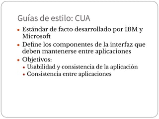 Guías de estilo: CUA
● Estándar de facto desarrollado por IBM y
Microsoft
● Deﬁne los componentes de la interfaz que
deben mantenerse entre aplicaciones
● Objetivos:
● Usabilidad y consistencia de la aplicación
● Consistencia entre aplicaciones
 
