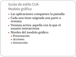 Guías de estilo CUA
Modelo gráfico
● Las aplicaciones comparten la pantalla
● Cada una tiene asignada una parte o
ventana
● Ventana activa: aquella con la que el
usuario interacciona
● Niveles del modelo gráﬁco:
● Presentación
● Acciones
● Interacción
 