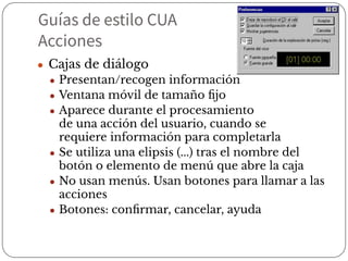 Guías de estilo CUA
Acciones
● Cajas de diálogo
● Presentan/recogen información
● Ventana móvil de tamaño ﬁjo
● Aparece durante el procesamiento
de una acción del usuario, cuando se
requiere información para completarla
● Se utiliza una elipsis (...) tras el nombre del
botón o elemento de menú que abre la caja
● No usan menús. Usan botones para llamar a las
acciones
● Botones: conﬁrmar, cancelar, ayuda
 