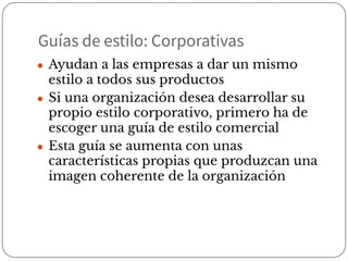 Guías de estilo: Corporativas
● Ayudan a las empresas a dar un mismo
estilo a todos sus productos
● Si una organización desea desarrollar su
propio estilo corporativo, primero ha de
escoger una guía de estilo comercial
● Esta guía se aumenta con unas
características propias que produzcan una
imagen coherente de la organización
 