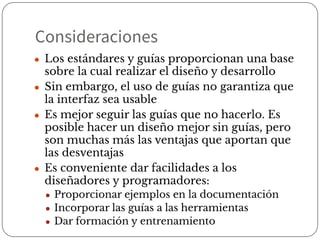 Consideraciones
● Los estándares y guías proporcionan una base
sobre la cual realizar el diseño y desarrollo
● Sin embargo, el uso de guías no garantiza que
la interfaz sea usable
● Es mejor seguir las guías que no hacerlo. Es
posible hacer un diseño mejor sin guías, pero
son muchas más las ventajas que aportan que
las desventajas
● Es conveniente dar facilidades a los
diseñadores y programadores:
● Proporcionar ejemplos en la documentación
● Incorporar las guías a las herramientas
● Dar formación y entrenamiento
 