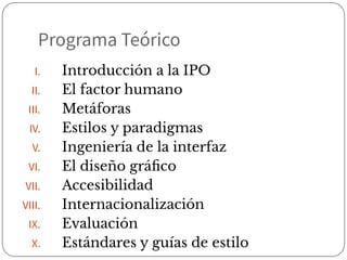 Programa Teórico
I. Introducción a la IPO
II. El factor humano
III. Metáforas
IV. Estilos y paradigmas
V. Ingeniería de la interfaz
VI. El diseño gráﬁco
VII. Accesibilidad
VIII. Internacionalización
IX. Evaluación
X. Estándares y guías de estilo
 