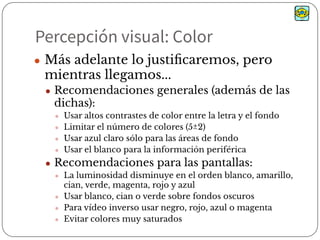 Percepción visual: Color
● Más adelante lo justiﬁcaremos, pero
mientras llegamos...
● Recomendaciones generales (además de las
dichas):
● Usar altos contrastes de color entre la letra y el fondo
● Limitar el número de colores (5±2)
● Usar azul claro sólo para las áreas de fondo
● Usar el blanco para la información periférica
● Recomendaciones para las pantallas:
● La luminosidad disminuye en el orden blanco, amarillo,
cian, verde, magenta, rojo y azul
● Usar blanco, cian o verde sobre fondos oscuros
● Para vídeo inverso usar negro, rojo, azul o magenta
● Evitar colores muy saturados
 
