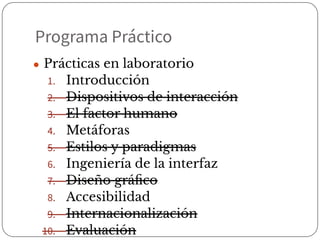Programa Práctico
● Prácticas en laboratorio
1. Introducción
2. Dispositivos de interacción
3. El factor humano
4. Metáforas
5. Estilos y paradigmas
6. Ingeniería de la interfaz
7. Diseño gráﬁco
8. Accesibilidad
9. Internacionalización
10. Evaluación
 