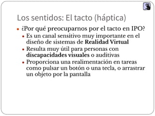 Los sentidos: El tacto (háptica)
● ¿Por qué preocuparnos por el tacto en IPO?
● Es un canal sensitivo muy importante en el
diseño de sistemas de Realidad Virtual
● Resulta muy útil para personas con
discapacidades visuales o auditivas
● Proporciona una realimentación en tareas
como pulsar un botón o una tecla, o arrastrar
un objeto por la pantalla
 