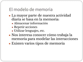 El modelo de memoria
● La mayor parte de nuestra actividad
diaria se basa en la memoria:
● Almacenar información
● Repetir acciones
● Utilizar lenguajes, etc.
● Nos interesa conocer cómo trabaja la
memoria para modelar las interacciones
● Existen varios tipos de memoria
 
