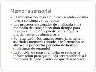 Memoria sensorial
● La información llega a nuestros sentidos de una
forma continua y muy rápida
● Los procesos encargados de analizarla en la
memoria de trabajo necesitan tiempo para
realizar su función y puede ocurrir que la
pierdan antes de almacenarla
● Por esta razón, los canales sensoriales tienen
asociadas memorias donde la información se
almacena por cortos períodos de tiempo
(milésimas de segundo)
● La función de estas memorias es retener la
información para que pueda ser transferida a la
memoria de trabajo antes de que desaparezca
 