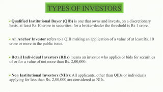 TYPES OF INVESTORS
Qualified Institutional Buyer (QIB) is one that owns and invests, on a discretionary
basis, at least Rs 10 crore in securities; for a broker-dealer the threshold is Rs 1 crore.
An Anchor Investor refers to a QIB making an application of a value of at least Rs. 10
crore or more in the public issue.
Retail Individual Investors (RIIs) means an investor who applies or bids for securities
of or for a value of not more than Rs. 2,00,000.
Non Institutional Investors (NIIs): All applicants, other than QIBs or individuals
applying for less than Rs. 2,00,000 are considered as NIIs.
 