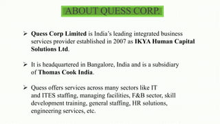 ABOUT QUESS CORP.
 Quess Corp Limited is India’s leading integrated business
services provider established in 2007 as IKYA Human Capital
Solutions Ltd.
 It is headquartered in Bangalore, India and is a subsidiary
of Thomas Cook India.
 Quess offers services across many sectors like IT
and ITES staffing, managing facilities, F&B sector, skill
development training, general staffing, HR solutions,
engineering services, etc.
 
