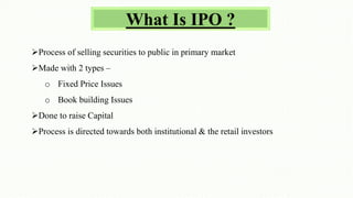 What Is IPO ?
Process of selling securities to public in primary market
Made with 2 types –
o Fixed Price Issues
o Book building Issues
Done to raise Capital
Process is directed towards both institutional & the retail investors
 