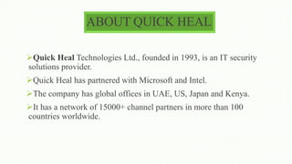 ABOUT QUICK HEAL
Quick Heal Technologies Ltd., founded in 1993, is an IT security
solutions provider.
Quick Heal has partnered with Microsoft and Intel.
The company has global offices in UAE, US, Japan and Kenya.
It has a network of 15000+ channel partners in more than 100
countries worldwide.
 