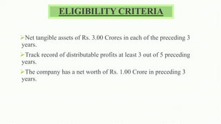 ELIGIBILITY CRITERIA
Net tangible assets of Rs. 3.00 Crores in each of the preceding 3
years.
Track record of distributable profits at least 3 out of 5 preceding
years.
The company has a net worth of Rs. 1.00 Crore in preceding 3
years.
 