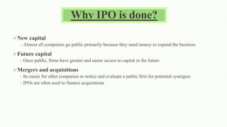 Why IPO is done?
New capital
oAlmost all companies go public primarily because they need money to expand the business
Future capital
oOnce public, firms have greater and easier access to capital in the future
Mergers and acquisitions
oIts easier for other companies to notice and evaluate a public firm for potential synergies
oIPOs are often used to finance acquisitions
 