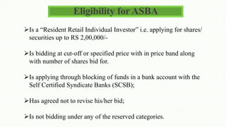 Eligibility for ASBA
Is a “Resident Retail Individual Investor” i.e. applying for shares/
securities up to RS 2,00,000/-
Is bidding at cut-off or specified price with in price band along
with number of shares bid for.
Is applying through blocking of funds in a bank account with the
Self Certified Syndicate Banks (SCSB);
Has agreed not to revise his/her bid;
Is not bidding under any of the reserved categories.
 