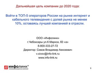 Дальнейшая цель компании до 2020 года:

Войти в ТОП-5 операторов России на рынке интернет и
    кабельного телевидения с долей рынка не менее
      10%, оставаясь лучшей компанией в отрасли.



                   ООО «Инфолинк»
            г.Чебоксары ул.К.Маркса, 60 «а»
                    8-800-333-27-72
          Директор: Сивов Владимир Аексеевич
                   v.sivov@info-link.ru
                     www.info-link.ru


                                                      9
 