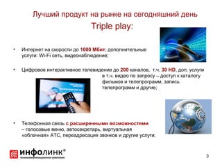Лучший продукт на рынке на сегодняшний день
                                Triple play:

•   Интернет на скорости до 1000 Мбит; дополнительные
    услуги: Wi-Fi сеть, видеонаблюдение;

•   Цифровое интерактивное телевидение до 200 каналов, т.ч. 30 HD, доп. услуги
                                  в т.ч. видео по запросу – доступ к каталогу
                                  фильмов и телепрограмм, запись
                                  телепрограмм и другие;




•   Телефонная связь с расширенными возможностями
    – голосовые меню, автосекретарь, виртуальная
    «облачная» АТС, переадресация звонков и другие услуги;



                                                                                 3
 